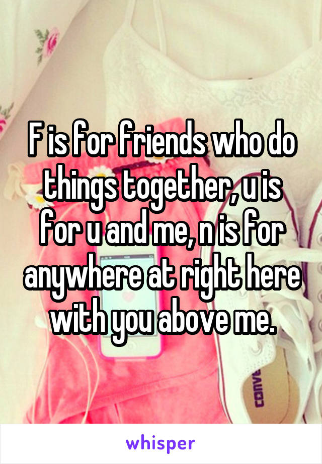 F is for friends who do things together, u is for u and me, n is for anywhere at right here with you above me.