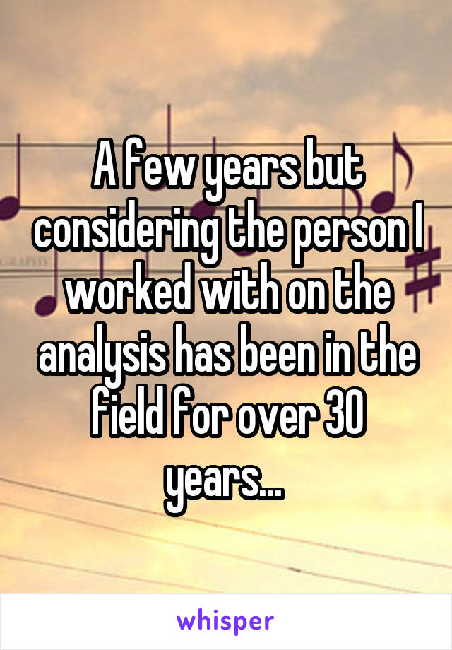 A few years but considering the person I worked with on the analysis has been in the field for over 30 years... 