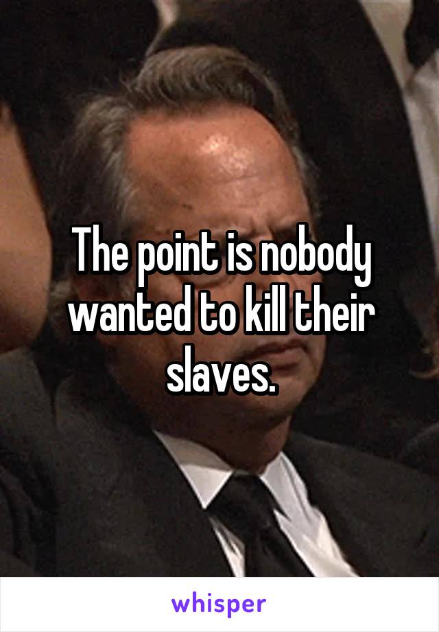 The point is nobody wanted to kill their slaves.