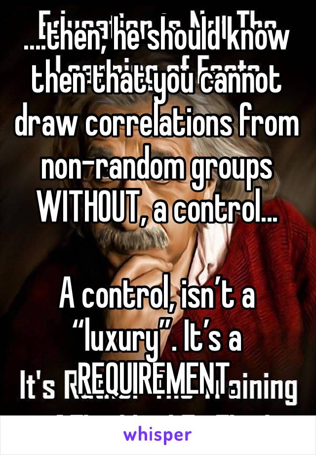 ....then, he should know then that you cannot draw correlations from non-random groups WITHOUT, a control... 

A control, isn’t a “luxury”. It’s a REQUIREMENT.