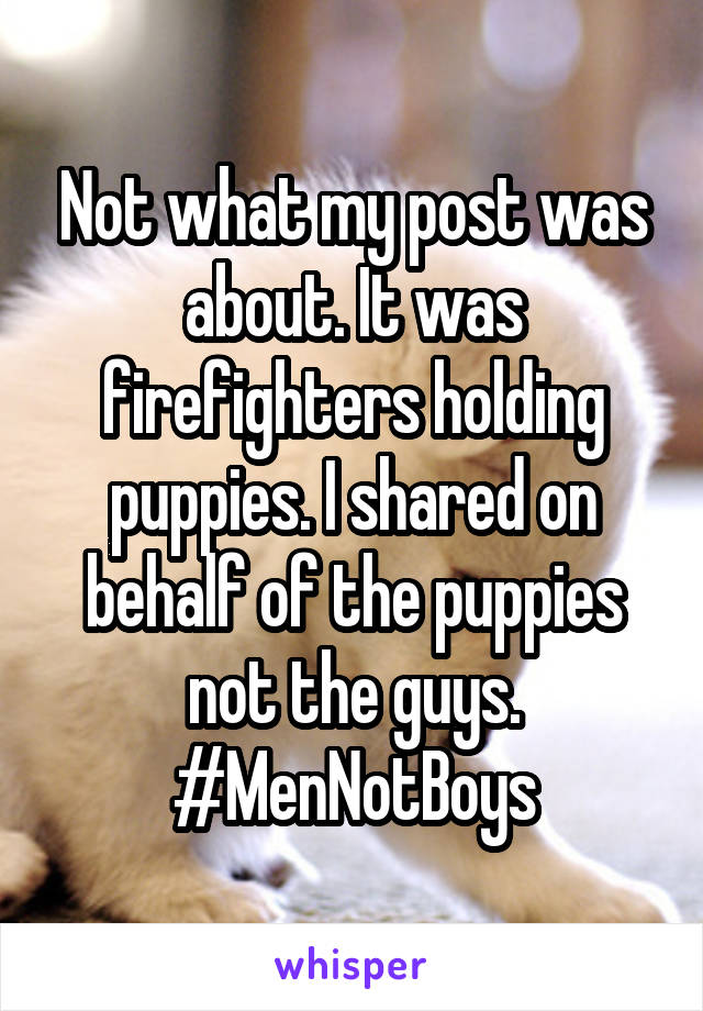 Not what my post was about. It was firefighters holding puppies. I shared on behalf of the puppies not the guys. #MenNotBoys