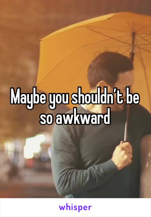 Maybe you shouldn’t be so awkward 