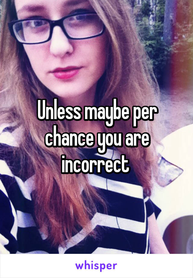 Unless maybe per chance you are incorrect 