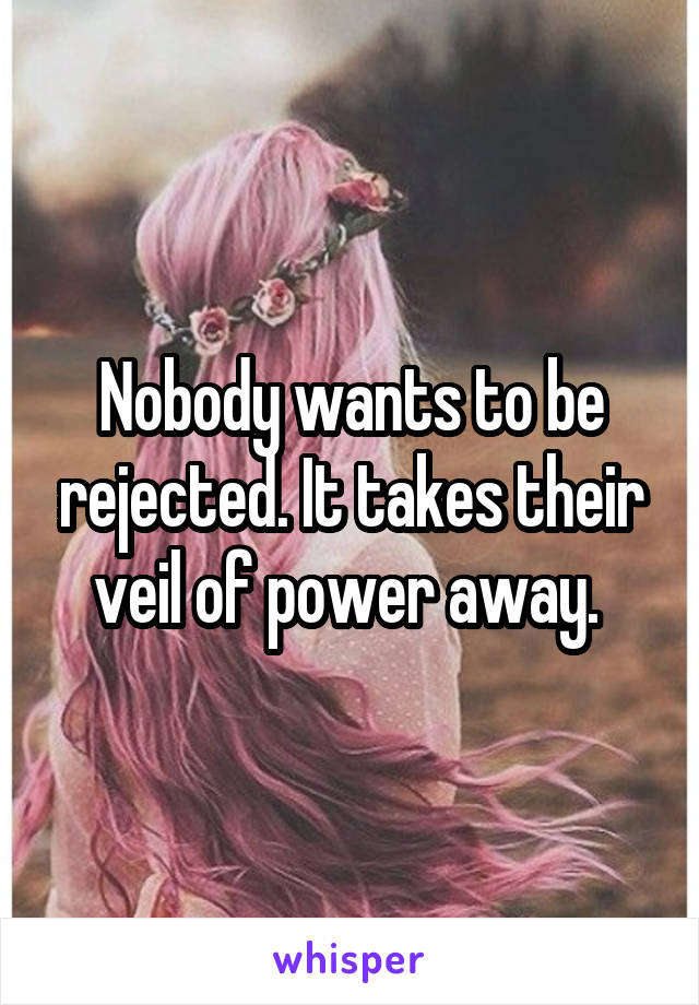 Nobody wants to be rejected. It takes their veil of power away. 