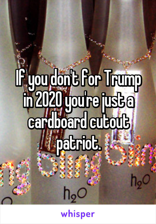 If you don't for Trump in 2020 you're just a cardboard cutout patriot.