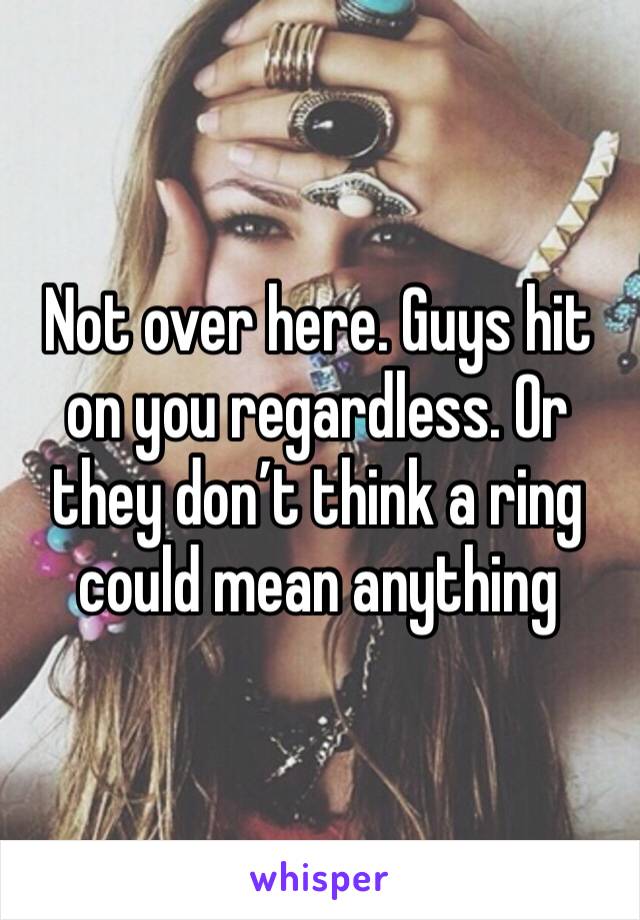 Not over here. Guys hit on you regardless. Or they don’t think a ring could mean anything 