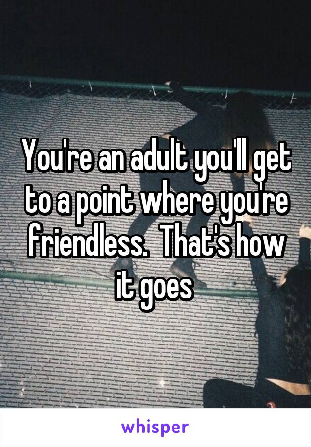 You're an adult you'll get to a point where you're friendless.  That's how it goes 