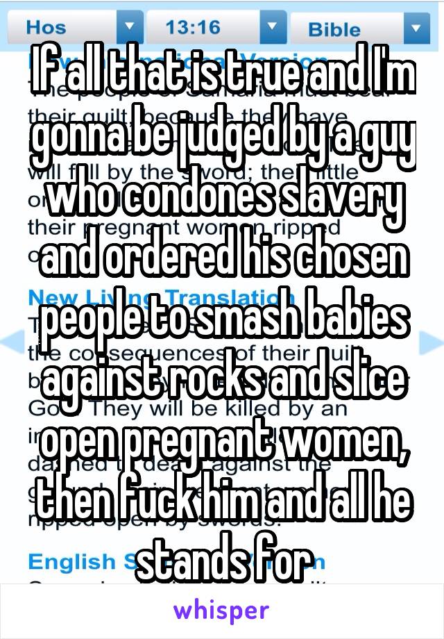 If all that is true and I'm gonna be judged by a guy who condones slavery and ordered his chosen people to smash babies against rocks and slice open pregnant women, then fuck him and all he stands for