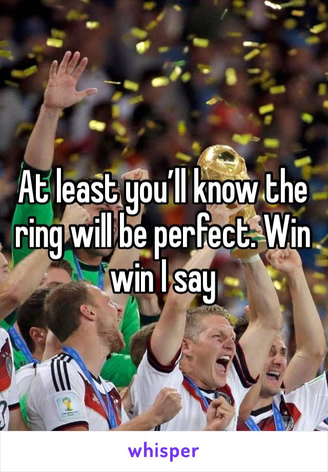 At least you’ll know the ring will be perfect. Win win I say