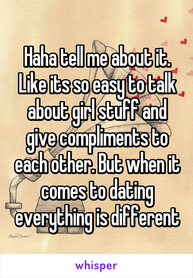 Haha tell me about it. Like its so easy to talk about girl stuff and give compliments to each other. But when it comes to dating everything is different