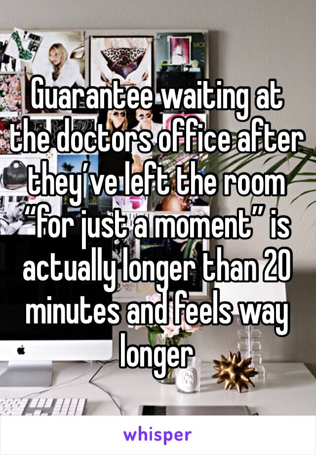 Guarantee waiting at the doctors office after they’ve left the room “for just a moment” is actually longer than 20 minutes and feels way longer 