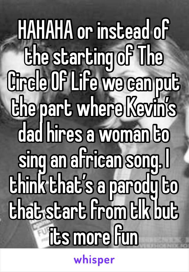 HAHAHA or instead of the starting of The Circle Of Life we can put the part where Kevin’s dad hires a woman to sing an african song. I think that’s a parody to that start from tlk but its more fun