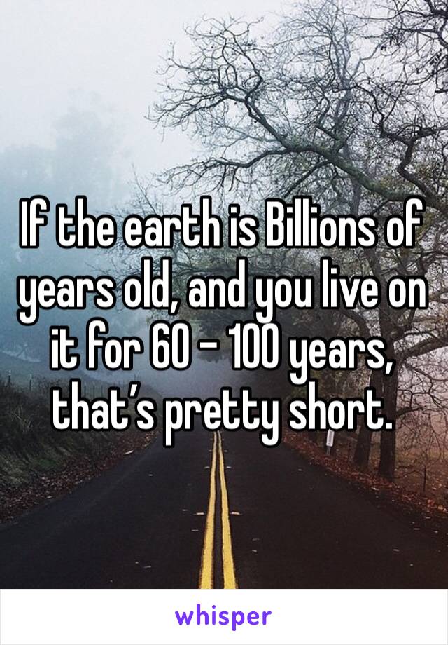 If the earth is Billions of years old, and you live on it for 60 - 100 years, that’s pretty short.