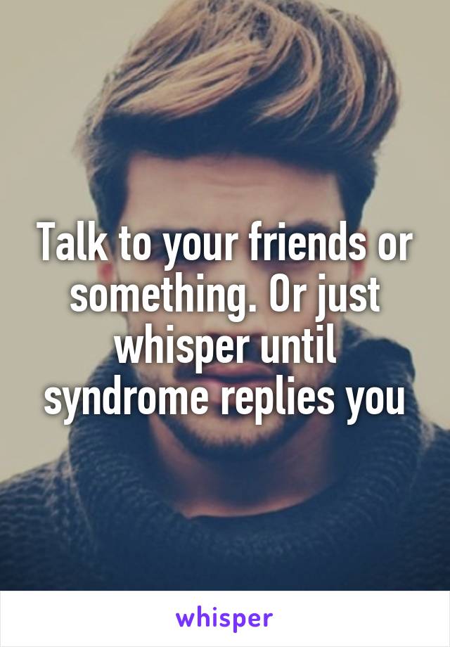 Talk to your friends or something. Or just whisper until syndrome replies you