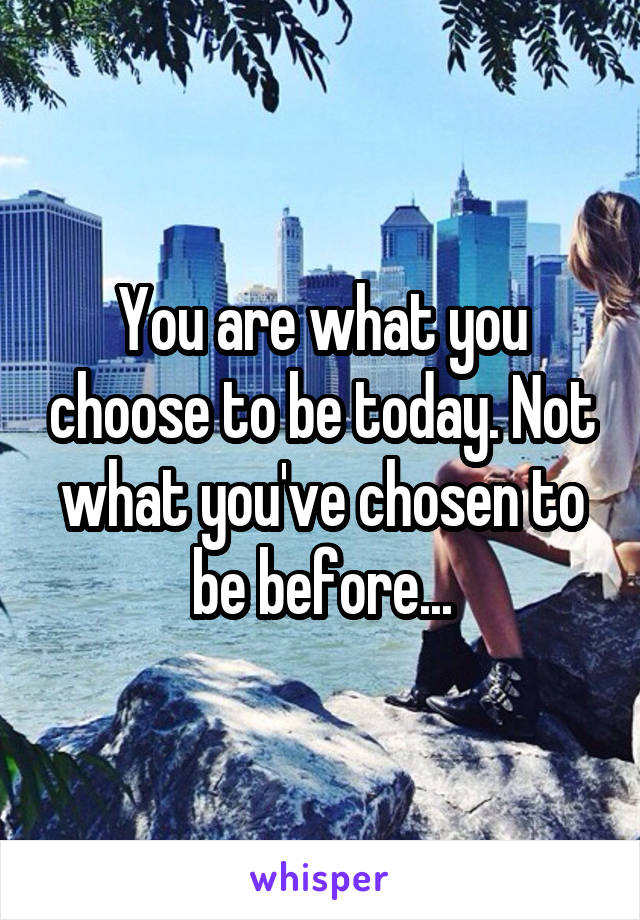 You are what you choose to be today. Not what you've chosen to be before...