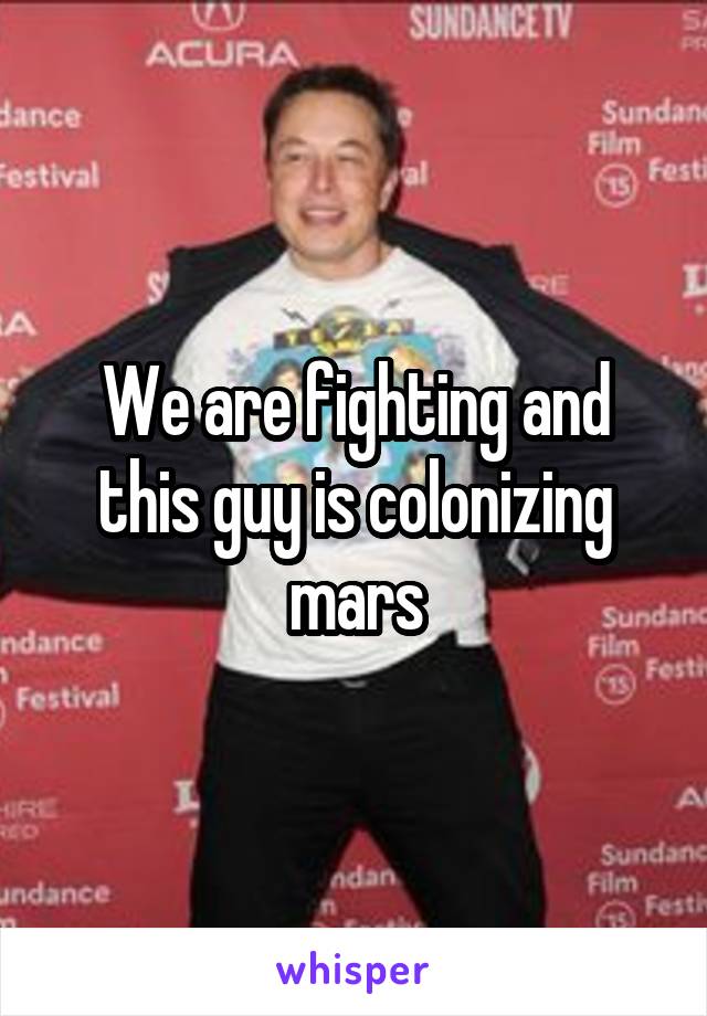 We are fighting and this guy is colonizing mars