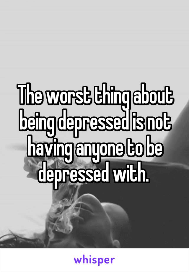 The worst thing about being depressed is not having anyone to be depressed with. 