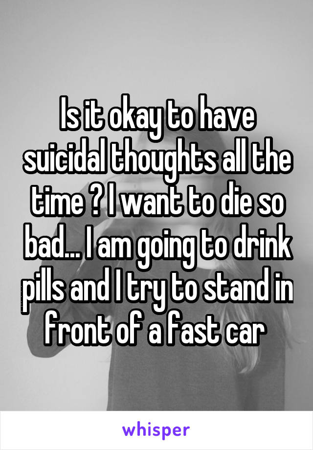 Is it okay to have suicidal thoughts all the time ? I want to die so bad... I am going to drink pills and I try to stand in front of a fast car 