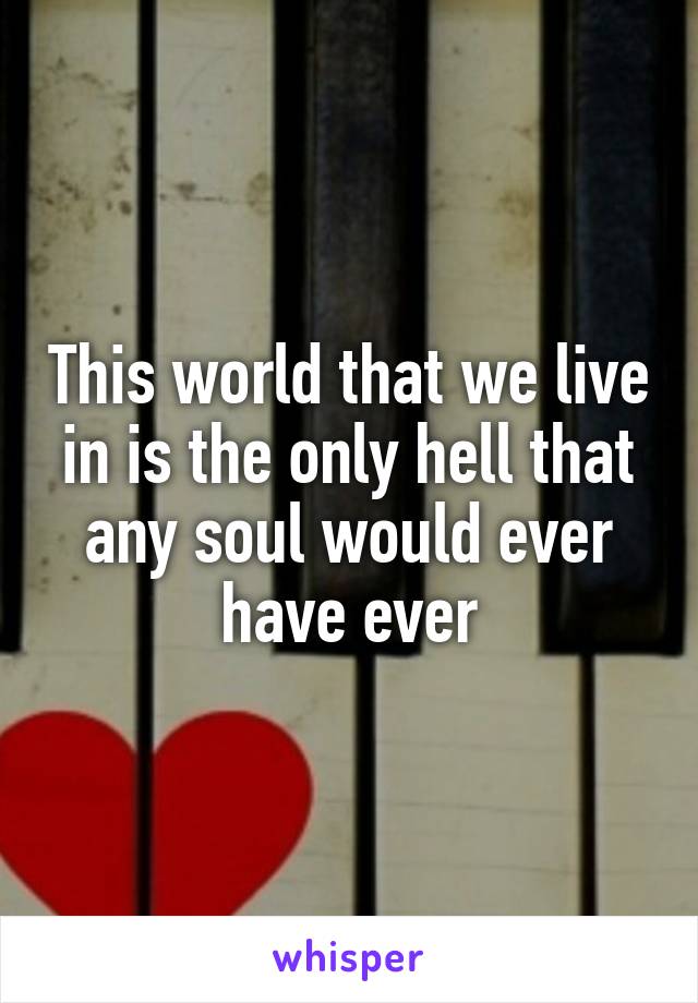 This world that we live in is the only hell that any soul would ever have ever