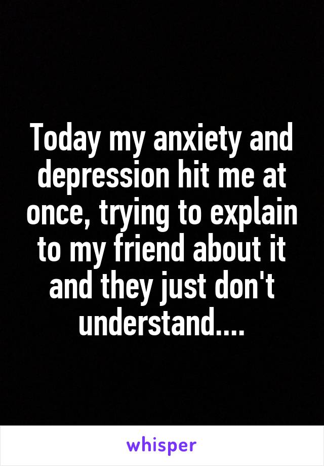 Today my anxiety and depression hit me at once, trying to explain to my friend about it and they just don't understand....