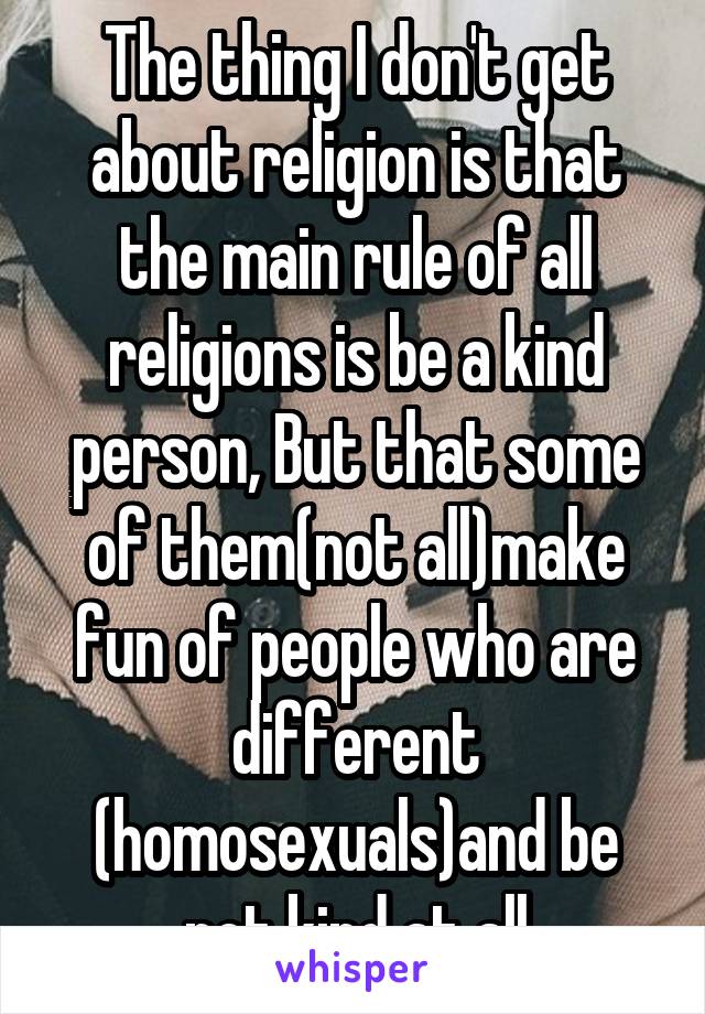 The thing I don't get about religion is that the main rule of all religions is be a kind person, But that some of them(not all)make fun of people who are different (homosexuals)and be not kind at all