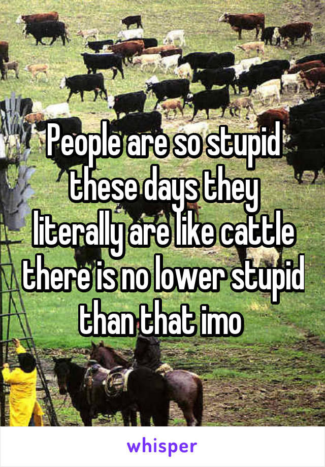 People are so stupid these days they literally are like cattle there is no lower stupid than that imo 