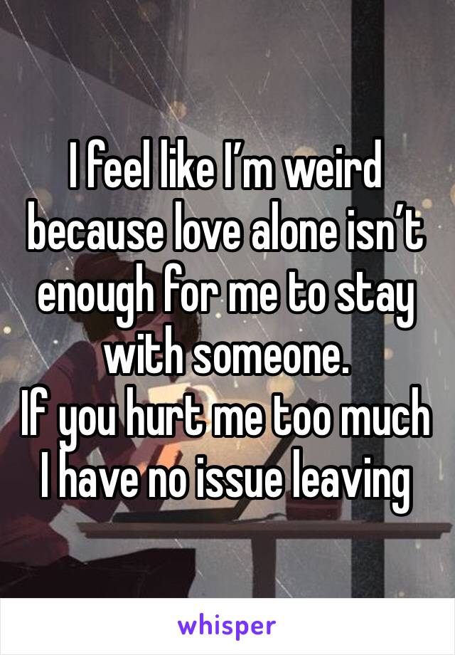 I feel like I’m weird because love alone isn’t enough for me to stay with someone.
If you hurt me too much I have no issue leaving