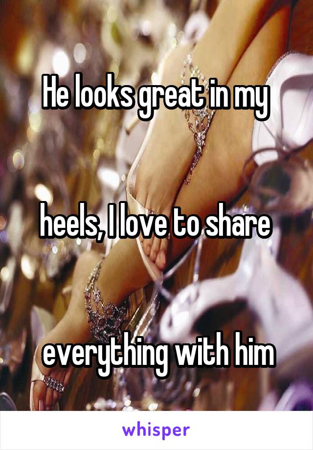 He looks great in my 


heels, I love to share 


everything with him