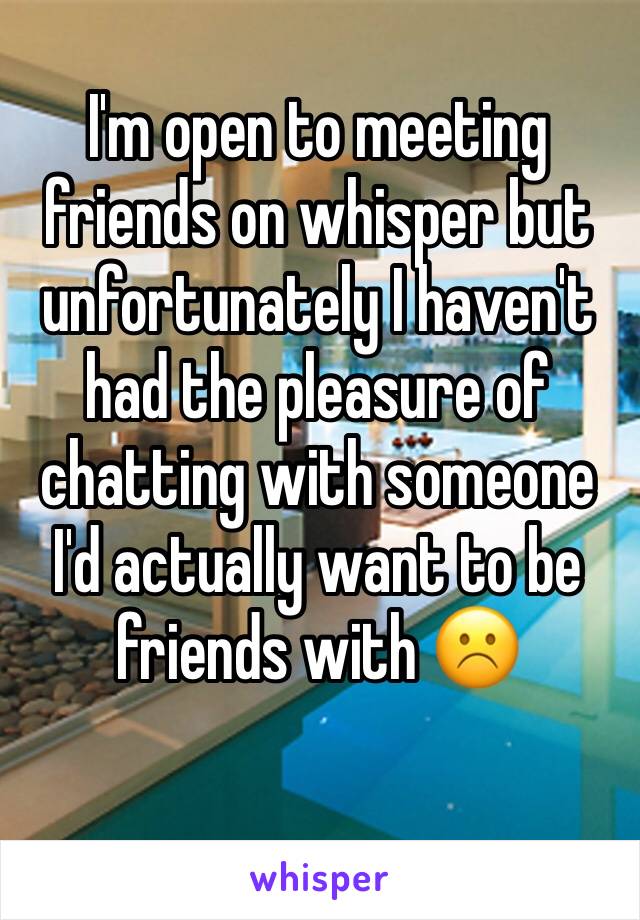 I'm open to meeting friends on whisper but unfortunately I haven't had the pleasure of chatting with someone I'd actually want to be friends with ☹️