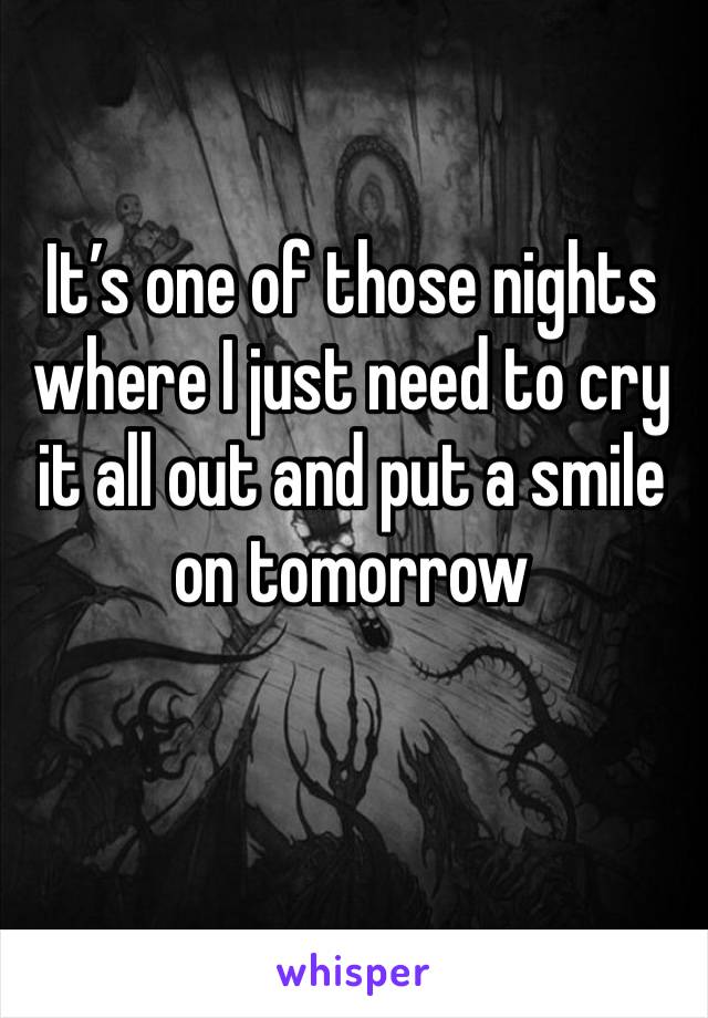 It’s one of those nights where I just need to cry it all out and put a smile on tomorrow 