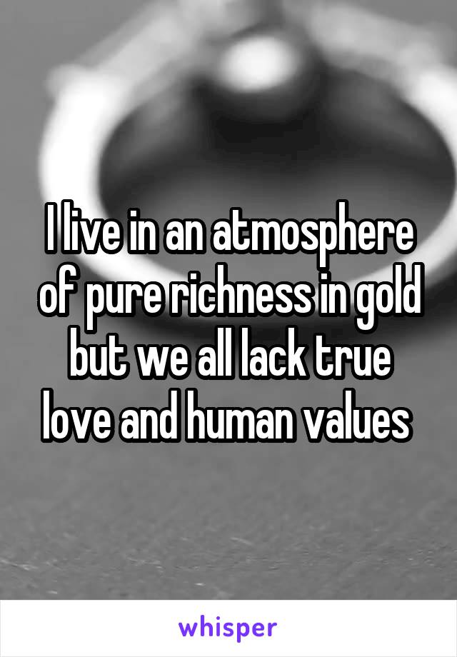 I live in an atmosphere of pure richness in gold but we all lack true love and human values 