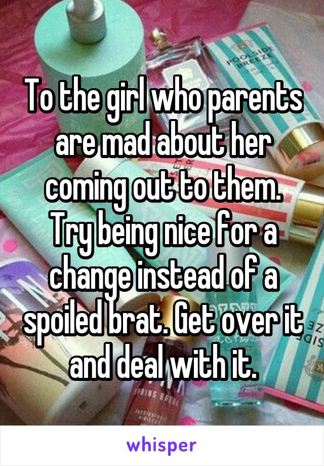 To the girl who parents are mad about her coming out to them. Try being nice for a change instead of a spoiled brat. Get over it and deal with it.