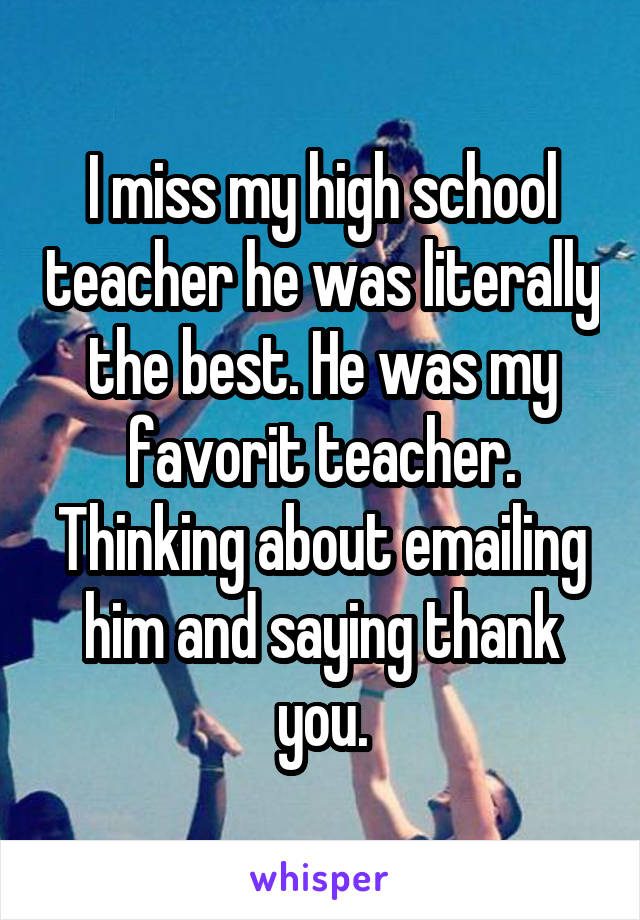 I miss my high school teacher he was literally the best. He was my favorit teacher. Thinking about emailing him and saying thank you.