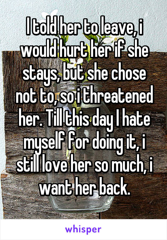I told her to leave, i would hurt her if she stays, but she chose not to, so i threatened her. Till this day I hate myself for doing it, i still love her so much, i want her back.
