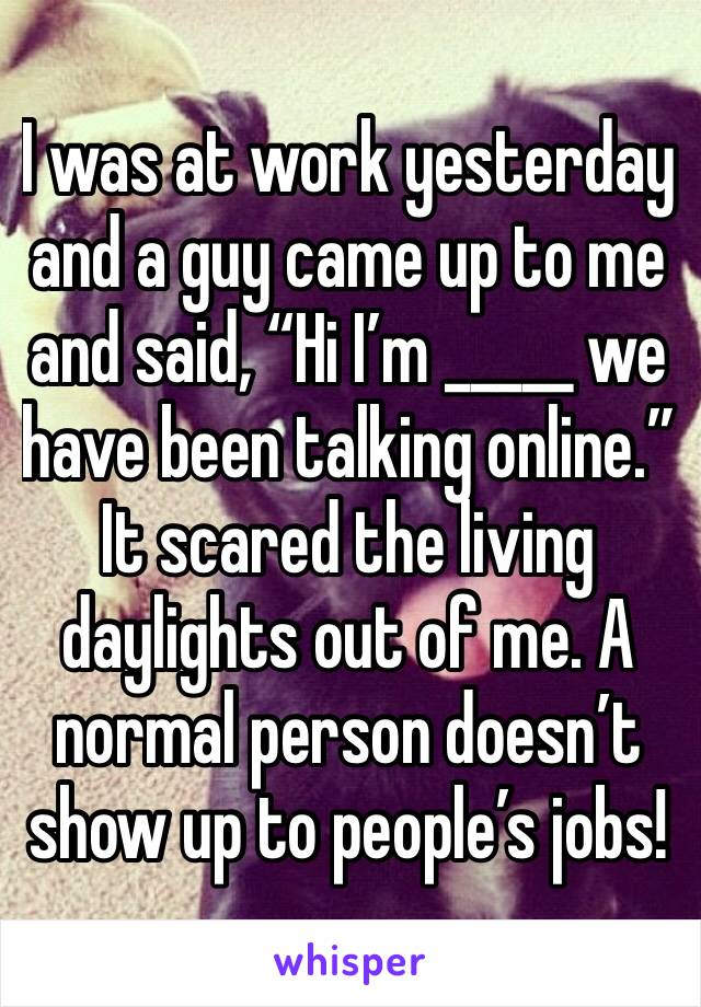 I was at work yesterday and a guy came up to me and said, “Hi I’m _____ we have been talking online.” It scared the living daylights out of me. A normal person doesn’t show up to people’s jobs!