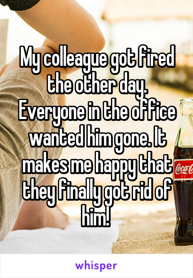 My colleague got fired the other day. Everyone in the office wanted him gone. It makes me happy that they finally got rid of him! 