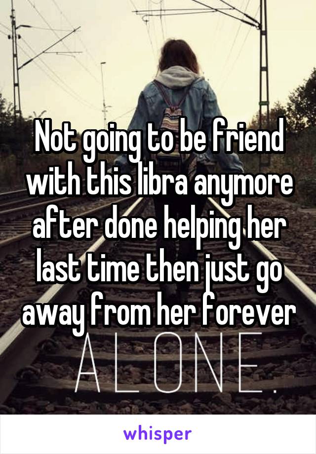 Not going to be friend with this libra anymore after done helping her last time then just go away from her forever