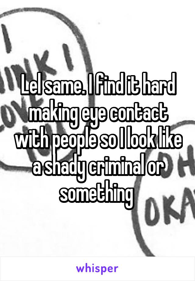 Lel same. I find it hard making eye contact with people so I look like a shady criminal or something 