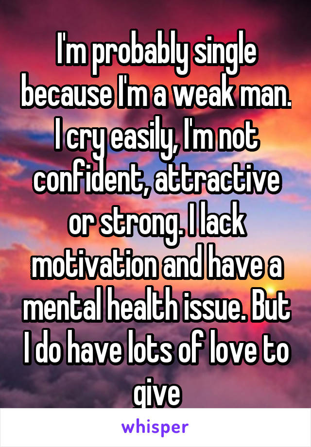 I'm probably single because I'm a weak man. I cry easily, I'm not confident, attractive or strong. I lack motivation and have a mental health issue. But I do have lots of love to give