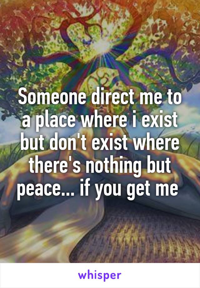 Someone direct me to a place where i exist but don't exist where there's nothing but peace... if you get me 