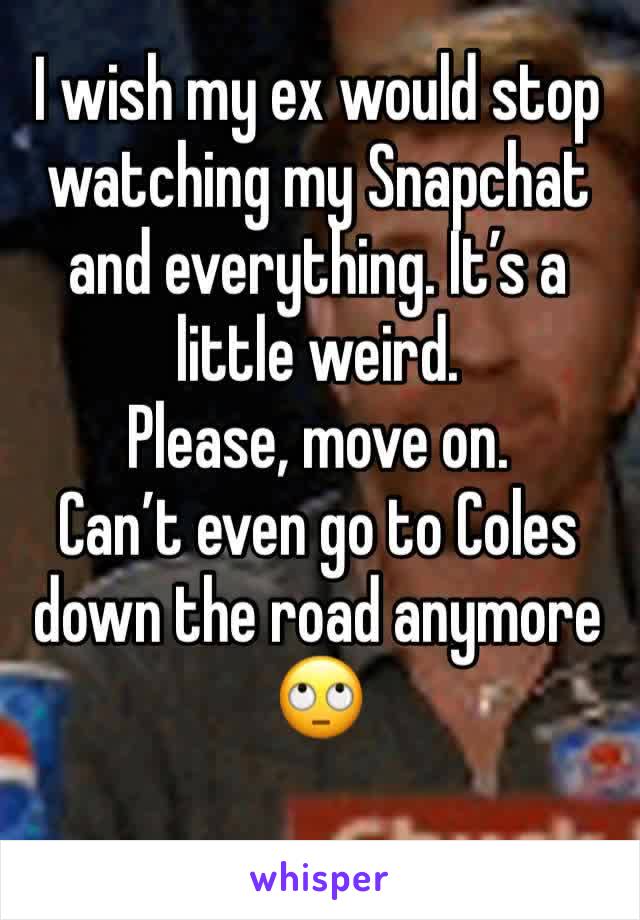 I wish my ex would stop watching my Snapchat and everything. It’s a little weird. 
Please, move on. 
Can’t even go to Coles down the road anymore 🙄