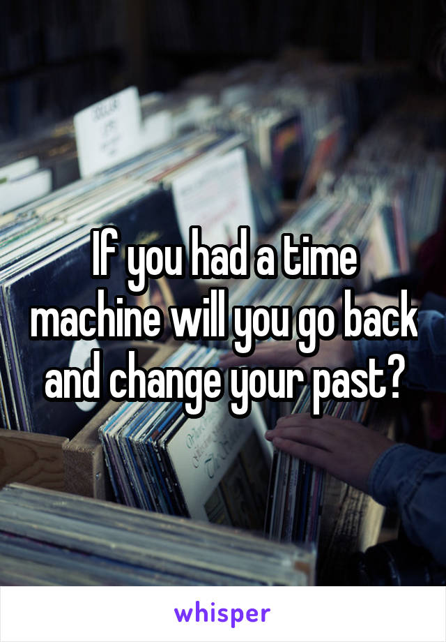 If you had a time machine will you go back and change your past?