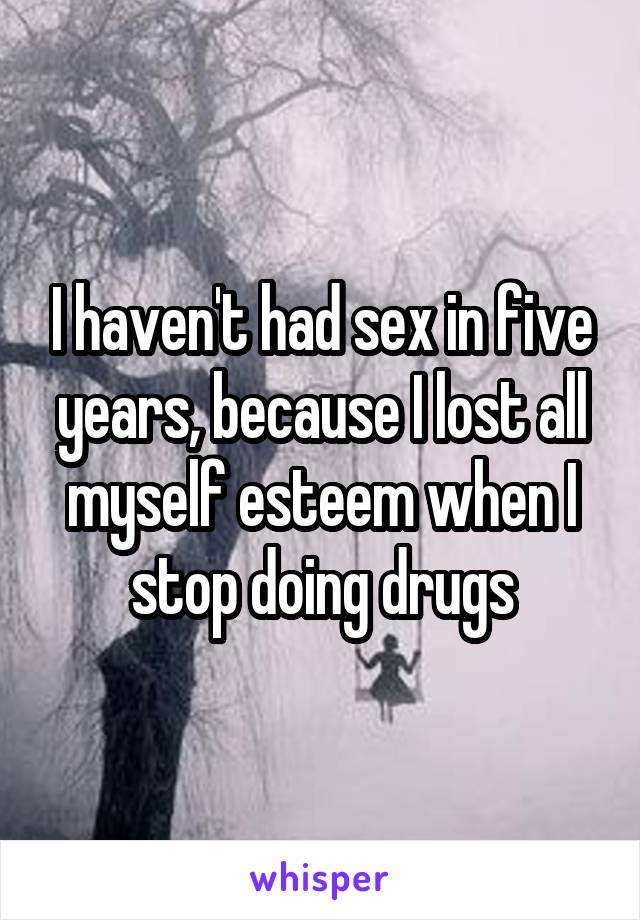I haven't had sex in five years, because I lost all myself esteem when I stop doing drugs