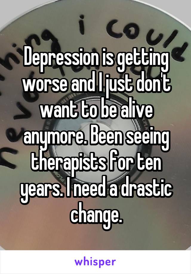 Depression is getting worse and I just don't want to be alive anymore. Been seeing therapists for ten years. I need a drastic change.