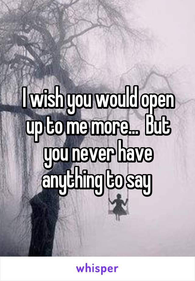 I wish you would open up to me more...  But you never have anything to say 