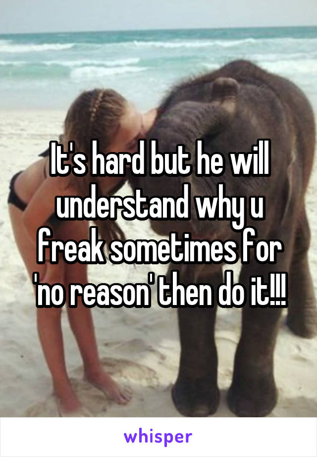 It's hard but he will understand why u freak sometimes for 'no reason' then do it!!!