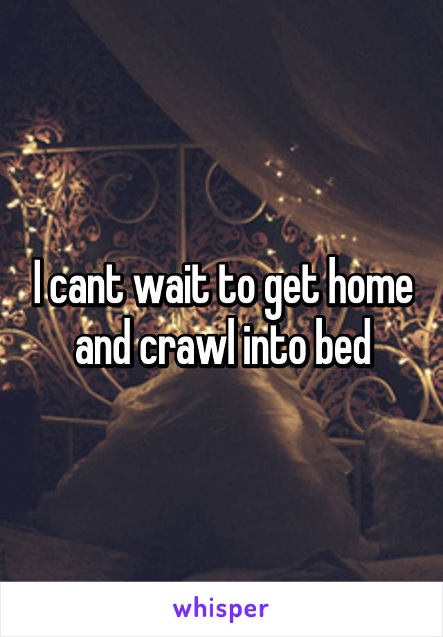 I cant wait to get home and crawl into bed