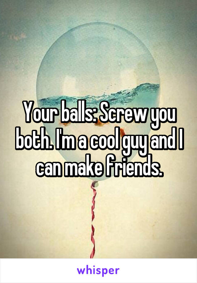Your balls: Screw you both. I'm a cool guy and I can make friends.