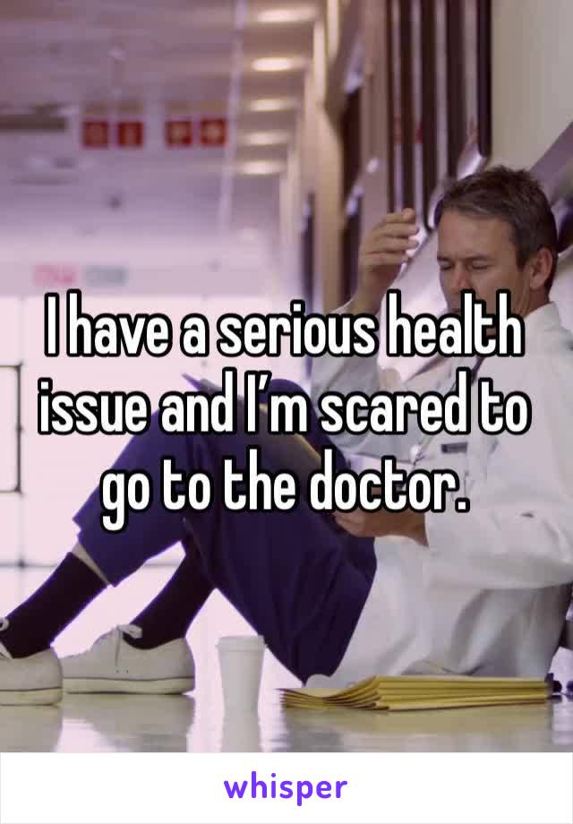 I have a serious health issue and I’m scared to go to the doctor.