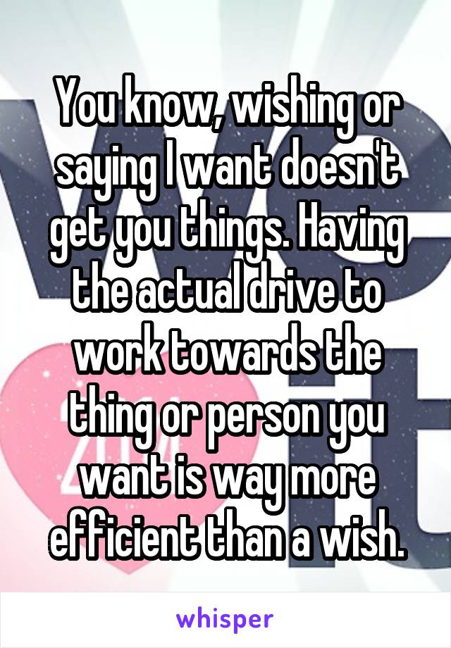 You know, wishing or saying I want doesn't get you things. Having the actual drive to work towards the thing or person you want is way more efficient than a wish.